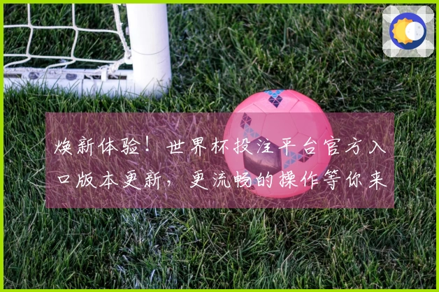 焕新体验！世界杯投注平台官方入口版本更新，更流畅的操作等你来！