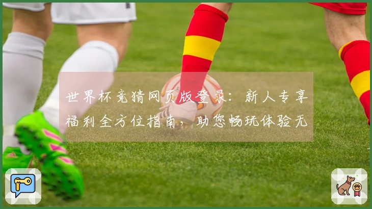 世界杯竞猜网页版登录：新人专享福利全方位指南，助您畅玩体验无忧